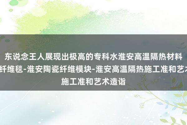 东说念王人展现出极高的专科水淮安高温隔热材料-陶瓷纤维毯-淮安陶瓷纤维模块-淮安高温隔热施工准和艺术造诣